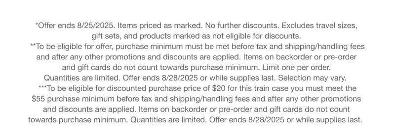 *Offer ends 8/25/2025. Items priced as marked. No further discounts. Excludes travel sizes, gift sets, and products marked as not eligible for discounts. |  **To be eligible for offer, purchase minimum must be met before tax and shipping/handling fees and after any other promotions and discounts are applied. Items on backorder or pre-order and gift cards do not count towards purchase minimum. Limit one per order. Quantities are limited. Offer ends 8/28/2025 or while supplies last. Selection may vary.  |  ***To be eligible for discounted purchase price of $20 for this train case you must meet the $55 purchase minimum before tax and shipping/handling fees and after any other promotions and discounts are applied. Items on backorder or pre-order and gift cards do not count towards purchase minimum. Quantities are limited. Offer ends 8/28/2025 or while supplies last.