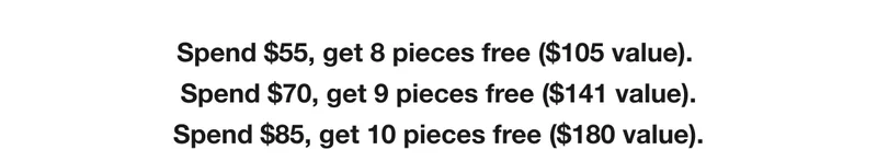 Spend $55, get 8 pieces free ($105 value). Spend $70, get 9 pieces free ($141 value). Spend $85, get 10 pieces free ($180 value).