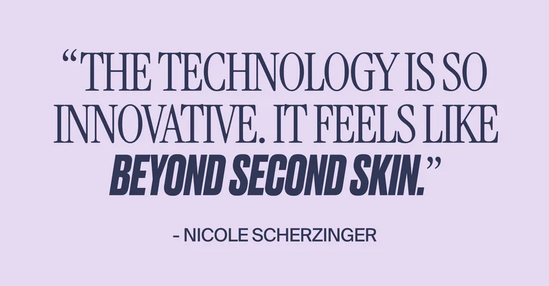 "The technology is so innovative. It feels like beyond second skin." -Nicole Scherzinger