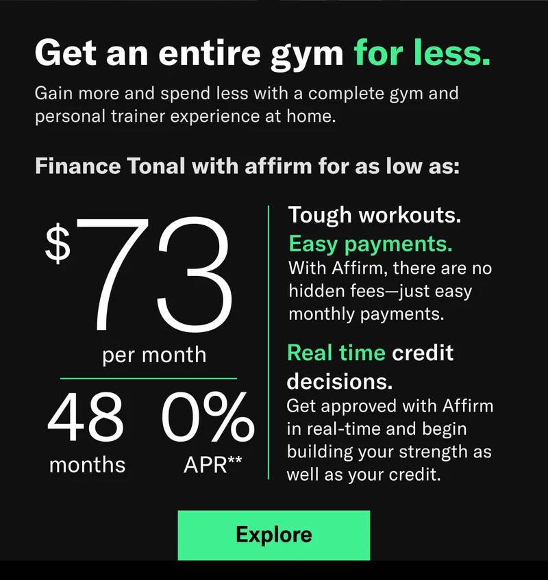 Get an entire gym for less. Gain more and spend less with a complete gym and personal trainer experience at home.  Finance Tonal with affirm for as low as: $73 per month/ 48 months/ 0% APR** Tough workouts.  Easy payments. With Affirm, there are no hidden fees—just easy monthly payments. Real time credit decisions. Get approved with Affirm in real-time and begin building your strength as well as your credit.