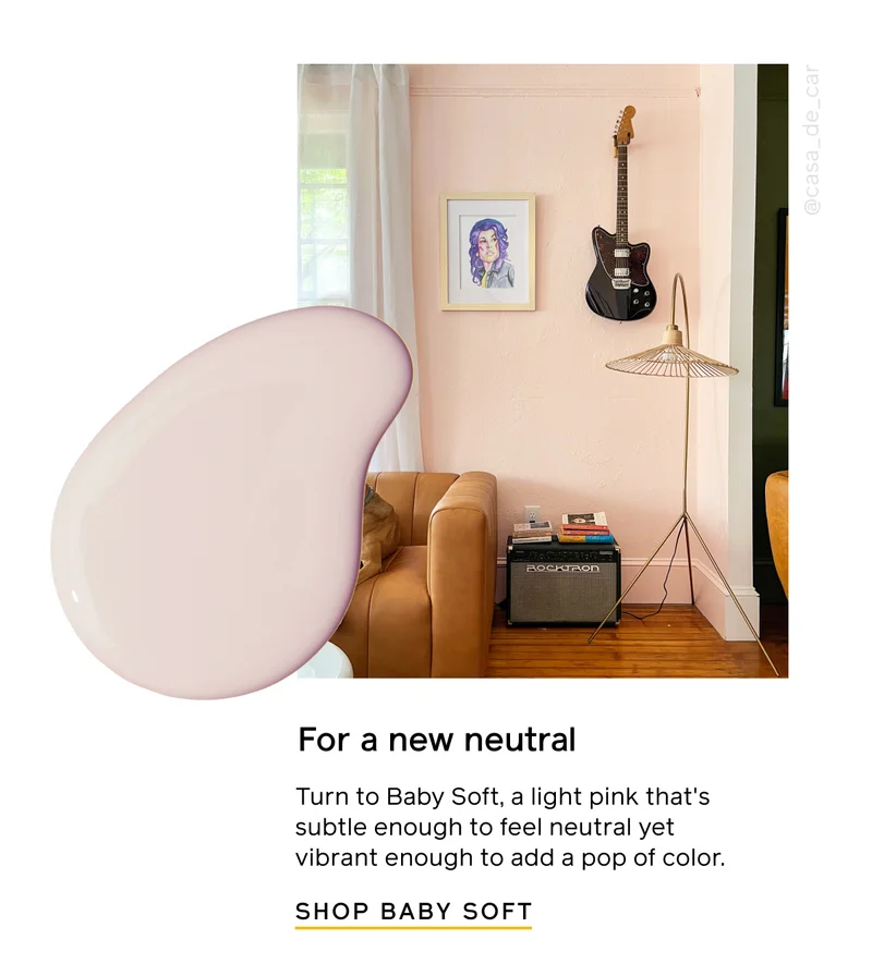 For a new neutral. Turn to Baby Soft, a light pink that's subtle enough to feel neutral yet vibrant enough to add a pop of color. SHOP BABY SOFT