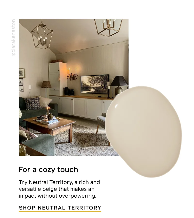 For a cozy touch. Try Neutral Territory, a rich and versatile beige that makes an impact without overpowering. SHOP NEUTRAL TERRITORY
