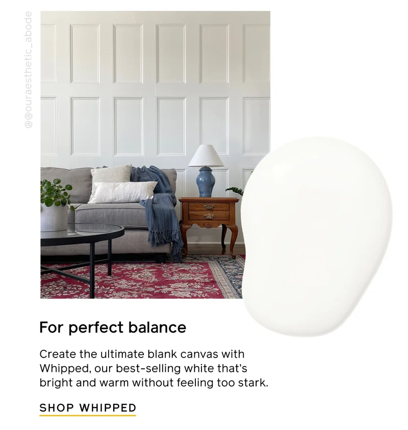 For perfect balance. Create the ultimate blank canvas with Whipped, our best-selling white that's bright and warm without feeling too stark. SHOP WHIPPED
