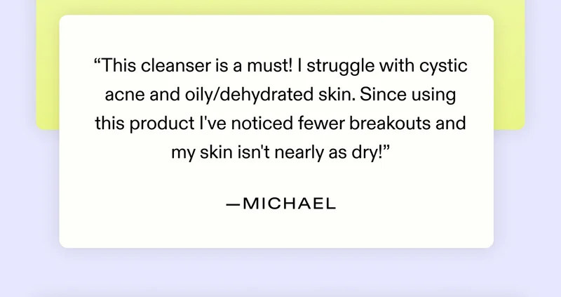 "This cleanser is a must! I struggle with cystic acne and oily/dehydrated skin. Since using this product I've noticed fewer breakouts and my skin isn't nearly as dry!" - Michael