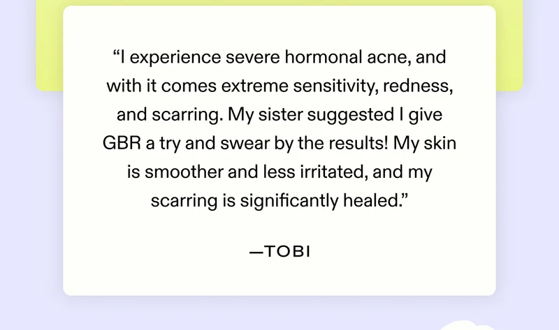 "I experience severe hormonal acne, and with it comes extreme sensitivity, redness, and scarring. My sister suggested I give GBR a try and swear by the results! My skin is smoother and less irritated, and my scarring is significantly healed." - Tobi