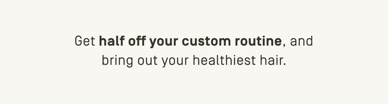 Get half off your custom routine, and bring out your healthiest hair.