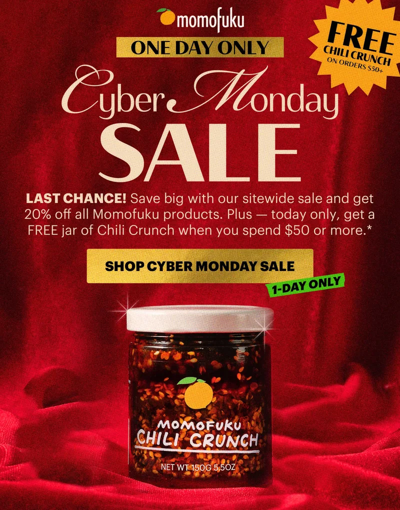 ONE DAY ONLY Header: CYBER MONDAY SALE  Sub-header: LAST CHANCE! Save big with our sitewide sale and get 20% off all Momofuku products. Plus — today only, get a FREE jar of Chili Crunch when you spend $50 or more.*   BADGE: FREE CHILI CRUNCH ON ORDERS $50+*  CTA: SHOP CYBER MONDAY  TAG: 1-DAY ONLY