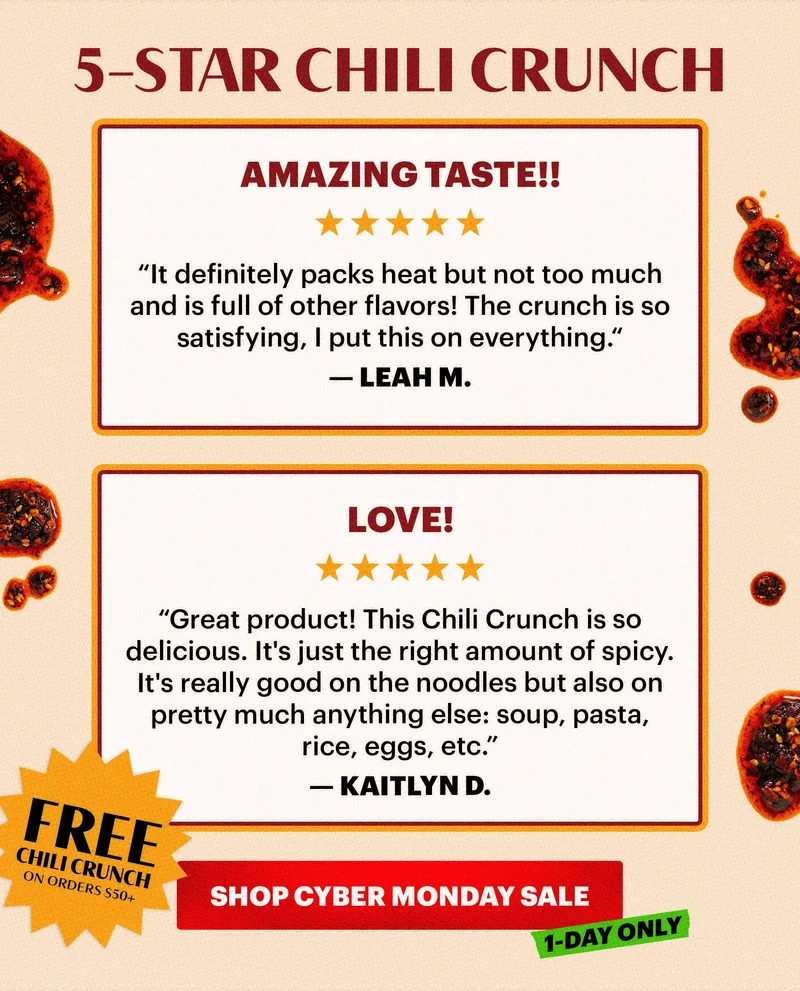 Header: 5-STAR CHILI CRUNCH  Sub-header:  “Amazing taste!!” “It definitely packs heat but not too much and is full of other flavors! The crunch is so satisfying, I put this on everything.“ — Leah M.  “LOVE!” “Great product! This Chili Crunch is so delicious. It's just the right amount of spicy. It's really good on the noodles but also on pretty much anything else: soup, pasta, rice, eggs, etc.” — Kaitlyn D.   CTA: SHOP CYBER MONDAY  TAG: 1-DAY ONLY BADGE: FREE CHILI CRUNCH ON ORDERS $50+*
