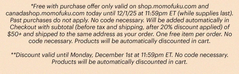 *Free with purchase offer only valid on shop.momofuku.com and canadashop.momofuku.com today until 12/1/25 at 11:59pm ET (while supplies last). Past purchases do not apply. No code necessary. Will be added automatically in Checkout with subtotal (before tax and shipping, after 20% discount applied) of $50+ and shipped to the same address as your order. One free item per order. No code necessary. Products will be automatically discounted in cart. Discount valid until Monday, December 1st at 11:59pm ET. No code necessary. Products will be automatically discounted in cart.