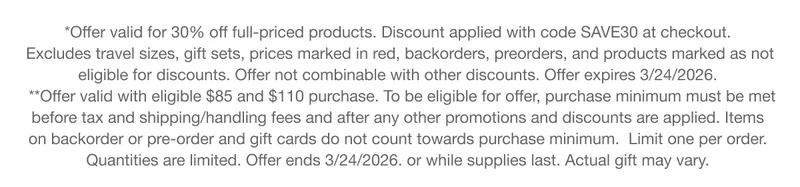 *Offer valid for 30% off full-priced products. Discount applied with code discount code at checkout.Excludes travel sizes, gift sets, prices marked in red, backorders, preorders, and products marked as not eligible for discounts. Offer not combinable with other discounts. Offer expires 3/24/2026. **Offer valid with eligible $85 and $110 purchase. To be eligible for offer, purchase minimum must be met before tax and shipping/handling fees and after any other promotions and discounts are applied. Items on backorder or pre-order and gift cards do not count towards purchase minimum. Limit one per order.Quantities are limited. Offer ends 3/24/2026. or while supplies last. Actual gift may vary.