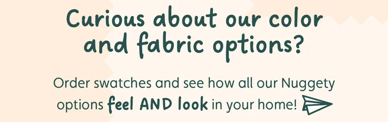Curious about our color and fabric options? Order swatches and see how all our Nuggety options feel AND look in your home!