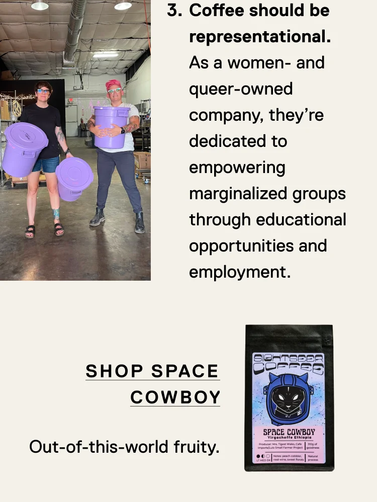 Coffee should be representational. As a women and queer-owned company, they’re dedicated to empowering marginalized groups through educational opportunities and employment. Shop Space Cowboy, out-of-this-world fruity.