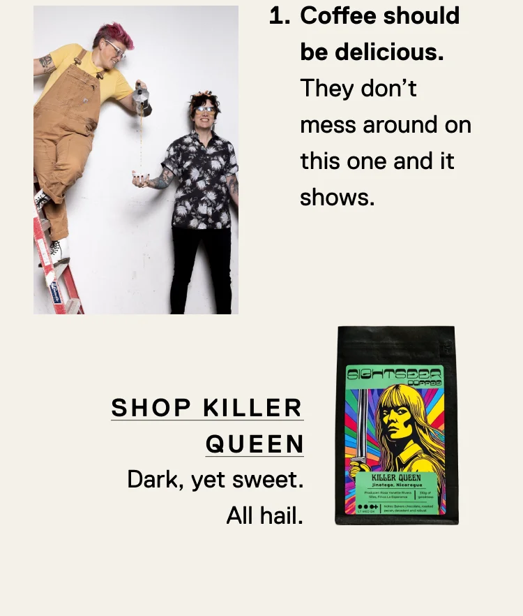 Coffee should be delicious. They don’t mess around on this one and it shows. Shop Killer Queen - Dark, yet sweet. All hail.