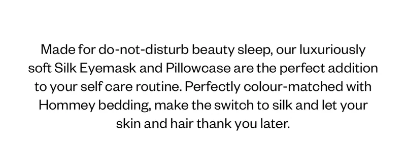 Made for do-not-disturb beauty sleep, our luxuriously soft Silk Eyemask and Pillowcase are the perfect addition to your self care routine. Perfectly colour-matched with Hommey bedding, make the switch to silk and let your skin and hair thank you later.