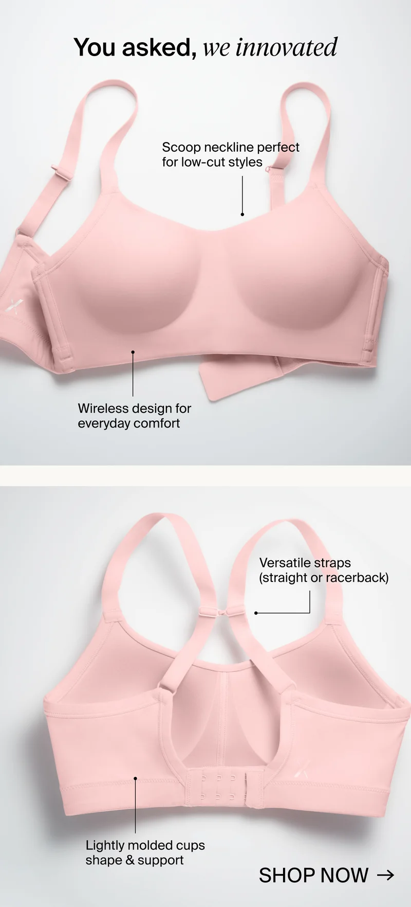 You asked, we innovated. Sccop neckline perfect for low-cut styles. Wireless design for everyday comfort . Versatile straps (straight or racerback) Lightly molded cups shape & support. Show Now