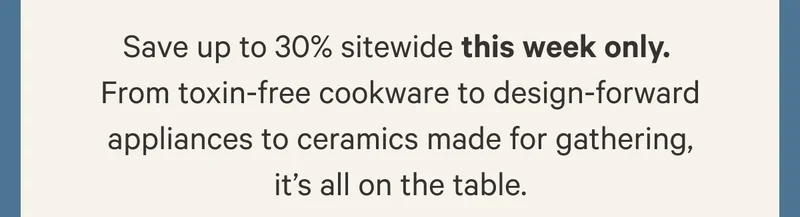 Save up to 30% sitewide this week only.  From toxin-free cookware to design-forward appliances to ceramics made for gathering, it’s all on the table.