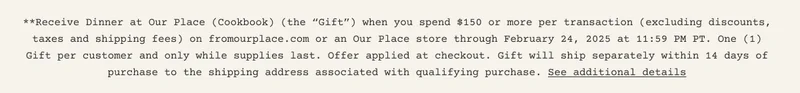 **Receive Dinner at Our Place (Cookbook) (the “Gift”) when you spend $150 or more per transaction (excluding discounts, taxes and shipping fees) on fromourplace.com or an Our Place store between February 12, 2025 at 4:00 PM PT through February 24, 2025 at 11:59 PM PT. One (1) Gift per customer and only while supplies last. Cannot be combined with other offers. No substitutions or exchanges. Not transferable. Not valid on previous purchases or redeemable for cash. Not valid outside the US. Offer may be terminated or restricted at any time and may be subject to additional exclusions. Void where prohibited. Offer applied at checkout. Gift will ship separately within 14 days of purchase to the shipping address associated with qualifying purchase. If any part of your order is returned for a refund resulting in your subtotal falling below $150+, but you do not return the Gift, you will be refunded the cost of your returned purchase less the listing price of the Gift, as applicable.