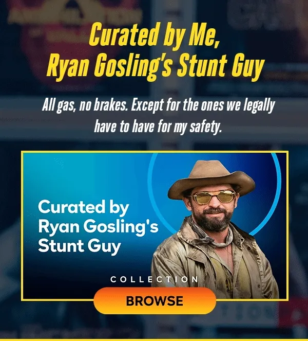 Curated by Me, Ryan Gosling's Stunt Guy. All gas, no brakes. Except for the ones we legally have to have for my safety. BROWSE THE COLLECTION