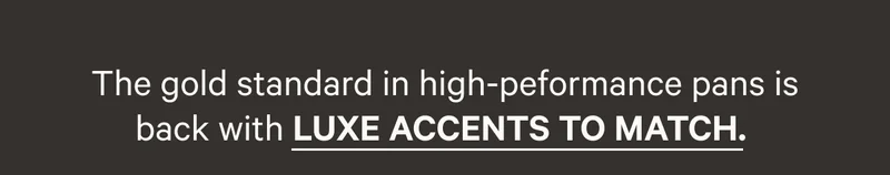 THE GOLD STANDARD IN HIGH PERFORMANCE PANS IS BACK WITH LUXE ACCENTS TO MATCH