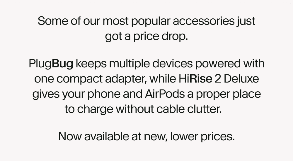 Some of our most popular accessories just got a price drop. PlugBug keeps multiple devices powered with one compact adapter, while HiRise 2 Deluxe gives your phone and AirPods a proper place to charge without cable clutter. Now available at new, lower prices.