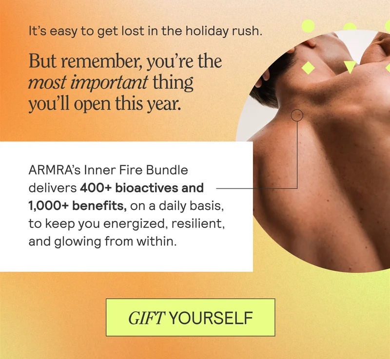 It’s easy to get lost in the holiday rush. But remember, you’re the most important thing you’ll open this year.   ARMRA’s Inner Fire Bundle delivers 400+ bioactives and 1,000+ benefits, on a daily basis, to keep you energized, resilient, and glowing from within. GIFT YOURSELF