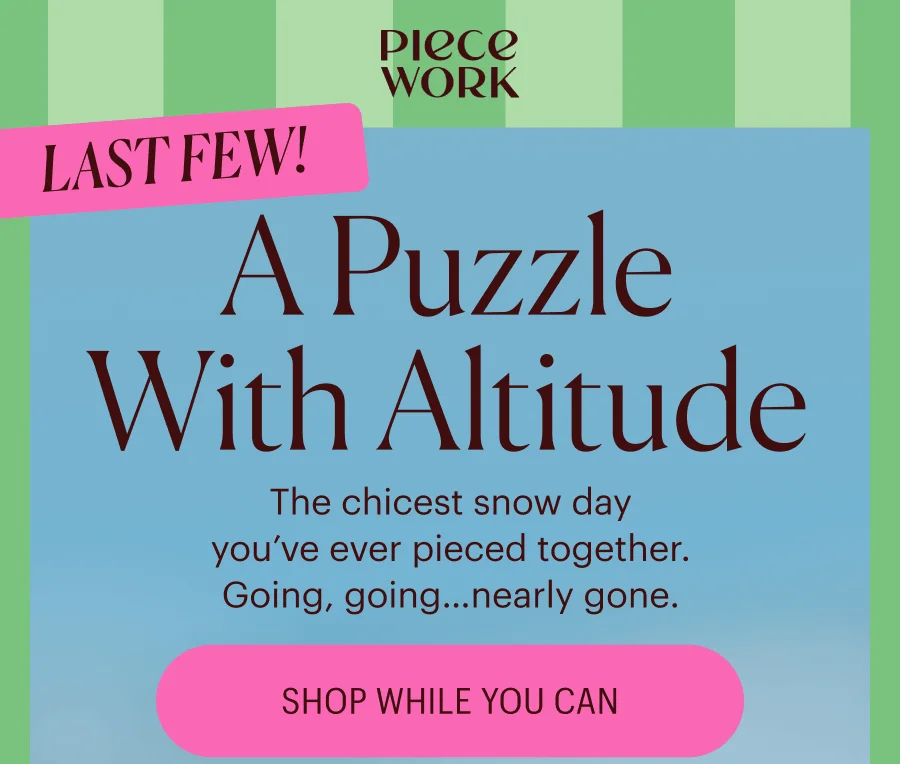 Piecework: LAST FEW!   A Puzzle with Altitude The chicest snow day you’ve ever pieced together. Going, going… nearly gone. Shop While You Can
