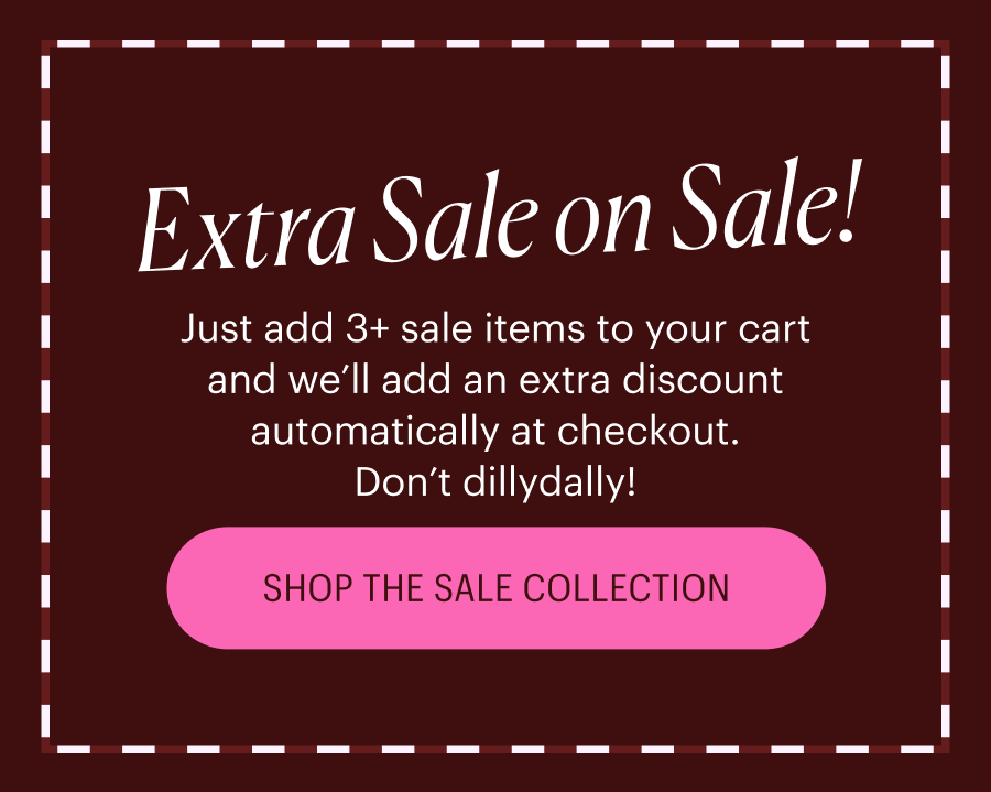 Extra Sale on Sale! Just add 3+ sale items to your cart and we’ll add an extra discount automatically at checkout. Don’t dillydally! shop the sale collection