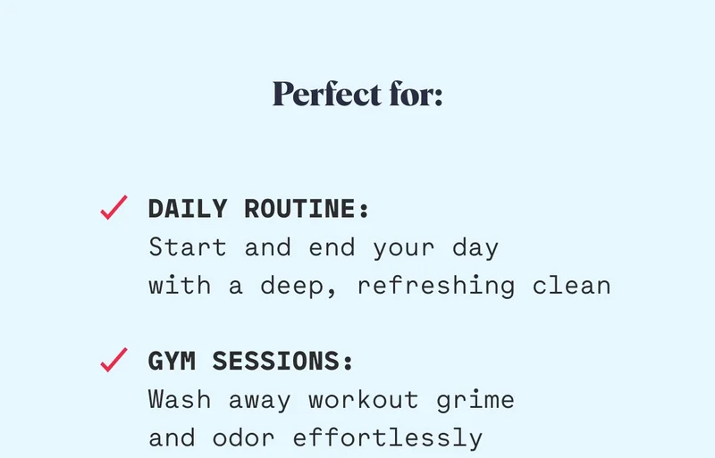 Perfect for: Daily Routine: Start and end your day  with a deep, refreshing clean  Gym Sessions: Wash away workout grime and odor effortlessly