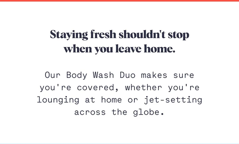 Staying fresh shouldn't stop when you leave home. Our Body Wash Duo makes sure you're covered, whether you're lounging at home or jet-setting across the globe.