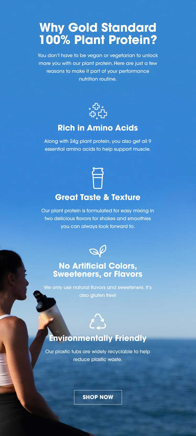 Why Gold Standard 100% Plant Protein? You don't have to be vegan or vegetarian to unlock more you with our plant protein. Here are just a few reasons to make it part of your performance nutrition routine. Rich in Amino Acids Along with 24g plant protein, you also get all 9 essential amino acids to help support muscle. Great Taste & Texture Our plant protein is formulated for easy mixing in two delicious flavors for shakes and smoothies you can always look forward to.  No Artificial Colors, Sweeteners, or Flavors We only use natural flavors and sweeteners. It's also gluten free! Environmentally Friendly Our plastic tubs are widely recyclable to help reduce plastic waste. SHOP NOW