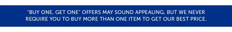 "Buy One, Get One" offers may sound appealing, but we never Require you to buy more than one item to get our best price.