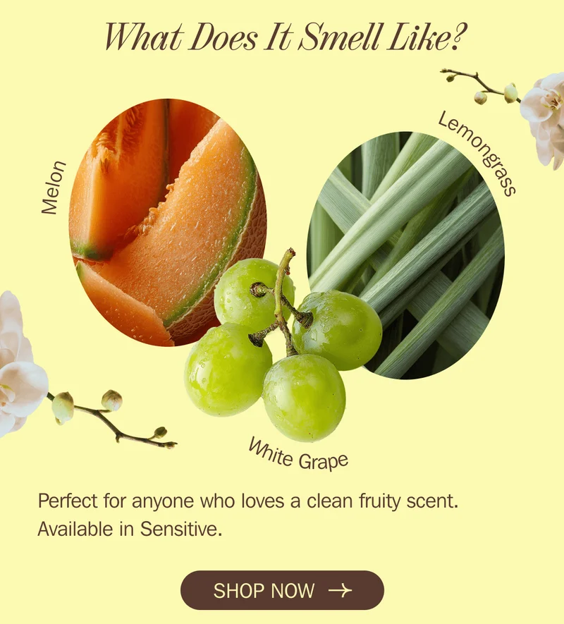 What Does It Smell Like? Melon + Lemongrass + White Grape Perfect for anyone who loves a clean fruity scent. Available in Sensitive. SHOP NOW