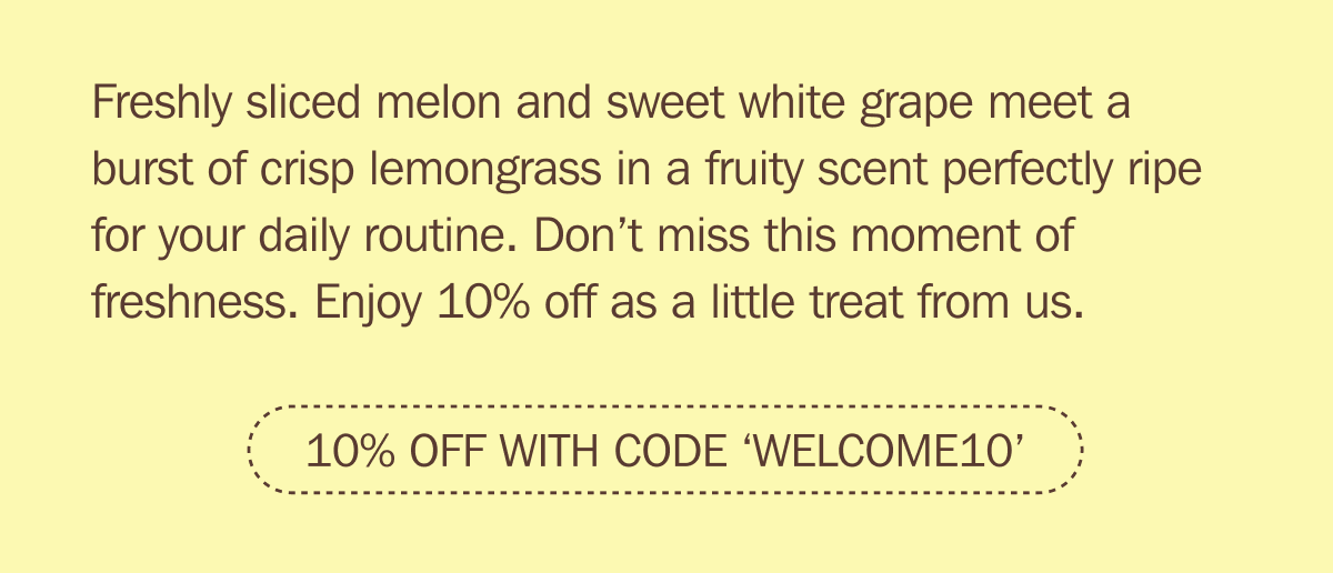 Freshly sliced melon and sweet white grape meet a burst of crisp lemongrass in a fruity scent perfectly ripe for your daily routine. Don’t miss this moment of freshness. Enjoy 10% off as a little treat from us. - 10% OFF WITH CODE ‘WELCOME10’