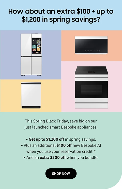 How about an extra $100 + up to $1,200 in spring savings? - This Spring Black Friday, save big on our just launched smart Bespoke appliances. - Get up to $1,200 off in spring savings. - Plus an additional $100 off new Bespoke AI when you use your reservation credit.＊ - And an extra $300 off when you bundle. - SHOP NOW