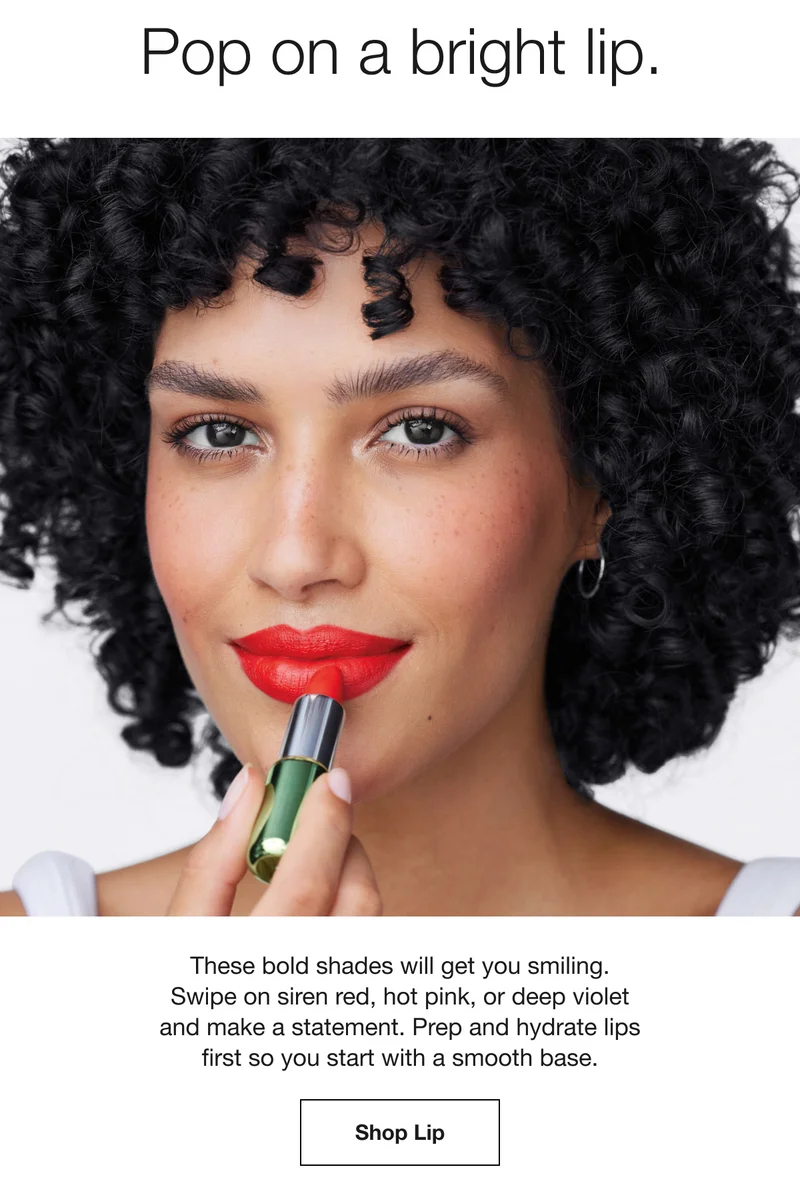 Pop on a bright lip. These bold shades will get you smiling. Swipe on siren red, hot pink, or deep violet and make a statement. Prep and hydrate lips first so you start with a smooth base. Shop Lip