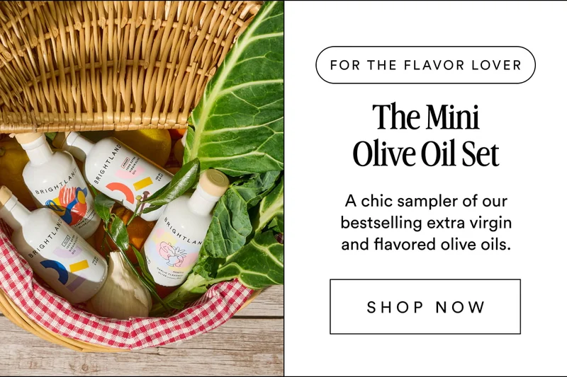 FOR THE flavor lover The Mini Olive Oil Set A chic sampler of our bestselling extra virgin and flavored olive oils. SHOP NOW