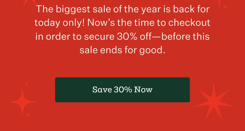 The biggest sale of the year is back for today only! Now's the time to checkout in order to secure 30% off—before this sale ends for good. | Save 30% Now