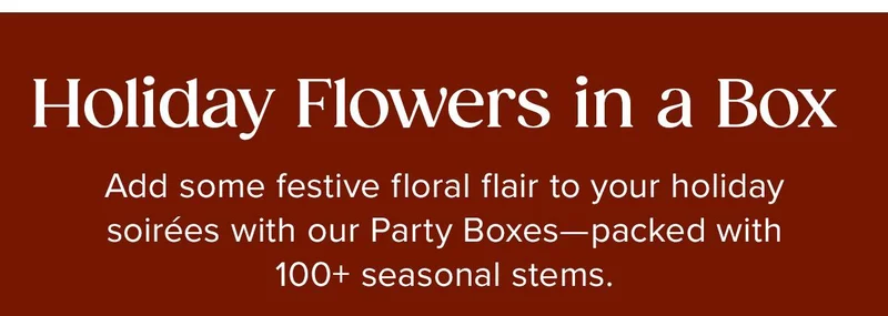 Holiday Flowers in a Box. Add some festive floral flair to your holiday soirees with our Party Boxes -- packed with 100+ seasonal stems.