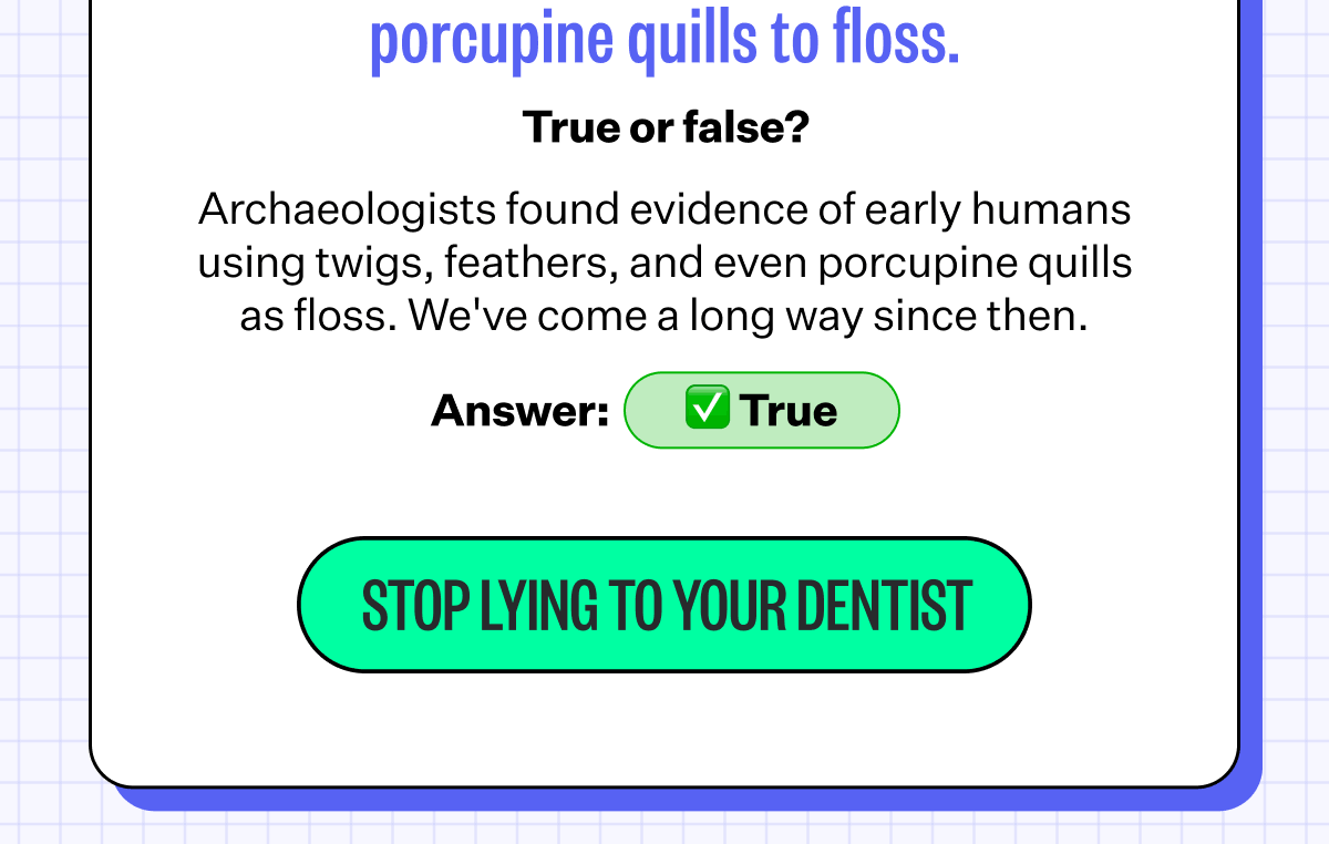 4. Ancient humans used porcupine quills to floss. | True or false? | Archaeologists found evidence of early humans using twigs, feathers, and even porcupine quills as floss. We've come a long way since then. | Answer: True | Stop Lying To Your Dentist