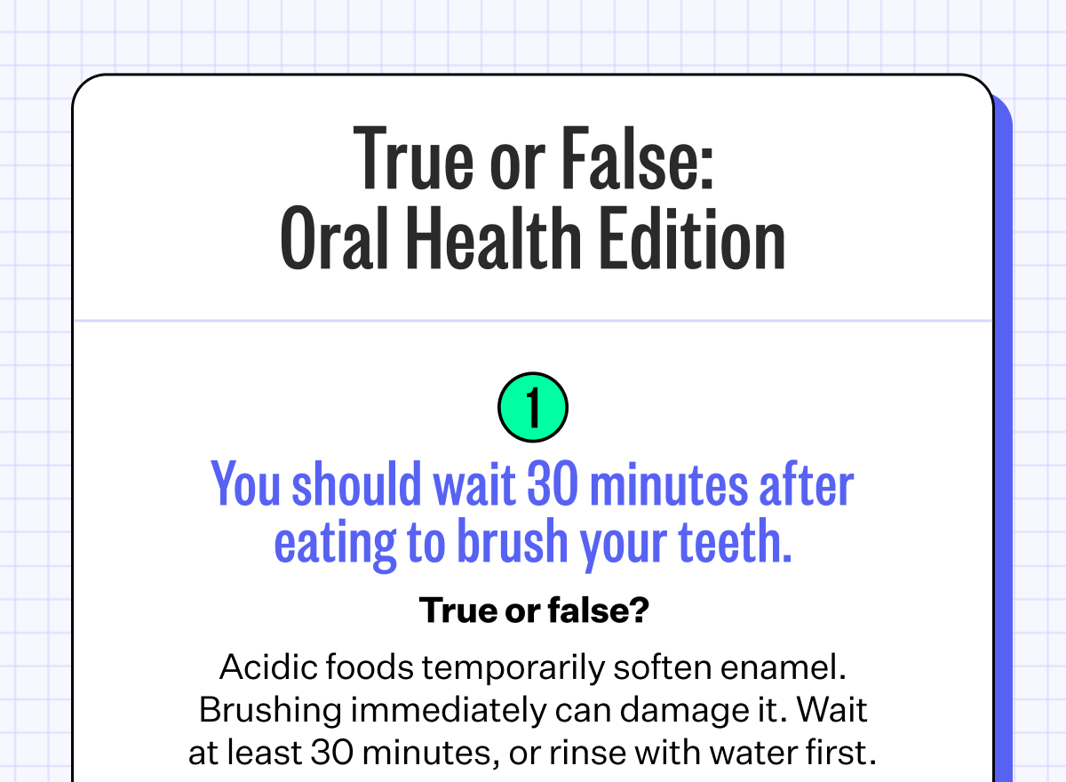 True or False: Oral Health Edition | 1. You should wait 30 minutes after eating to brush your teeth. | True or false? - Acidic foods temporarily soften enamel. Brushing immediately can damage it. Wait at least 30 minutes, or rinse with water first.