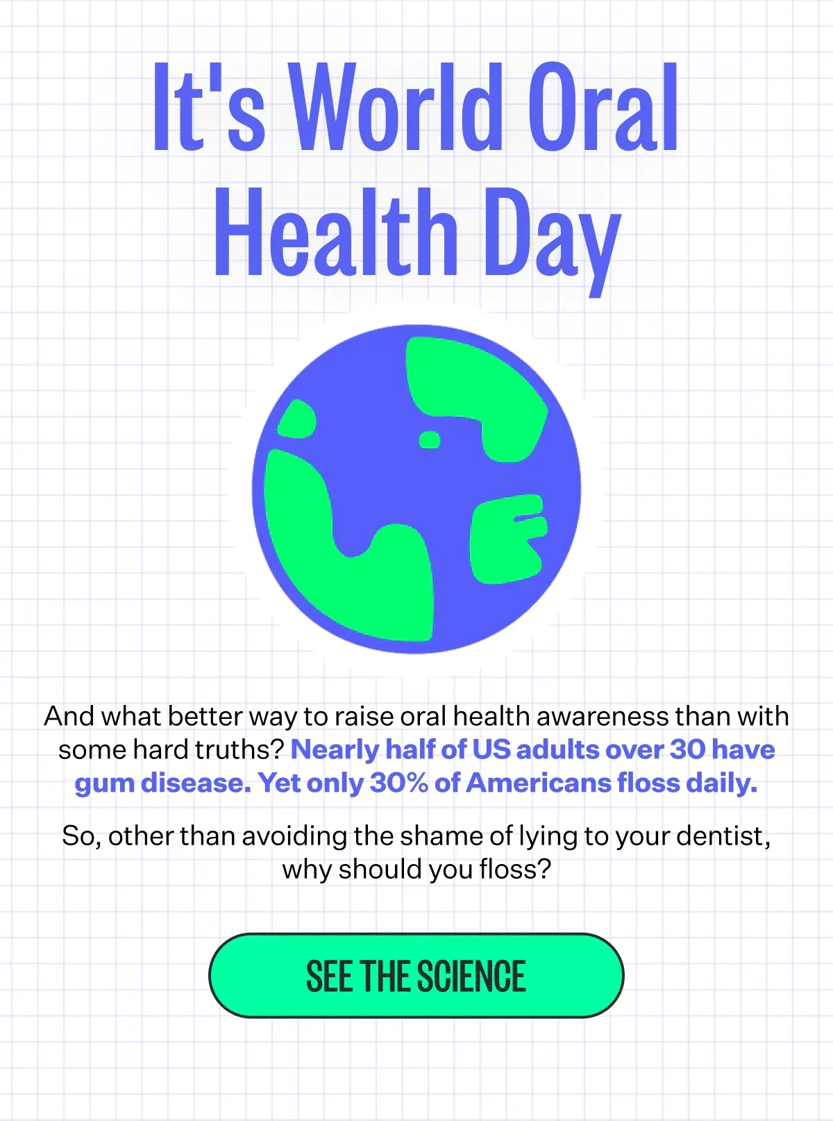 It's World Oral Health Day | And what better way to raise oral health awareness than with some hard truths? Nearly half of US adults over 30 have gum disease. Yet only 30% of Americans floss daily. | So, other than avoiding the shame of lying to your dentist, why should you floss? | See The Science