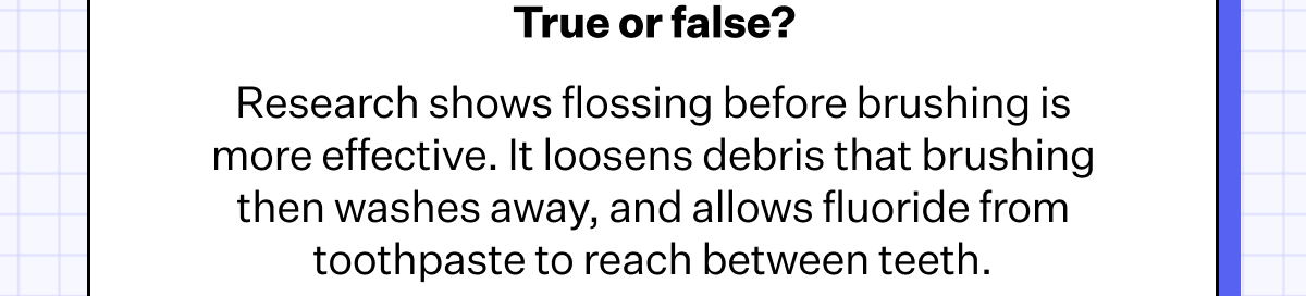 True or false? Research shows flossing before brushing is more effective. It loosens debris that brushing then washes away, and allows fluoride from toothpaste to reach between teeth.