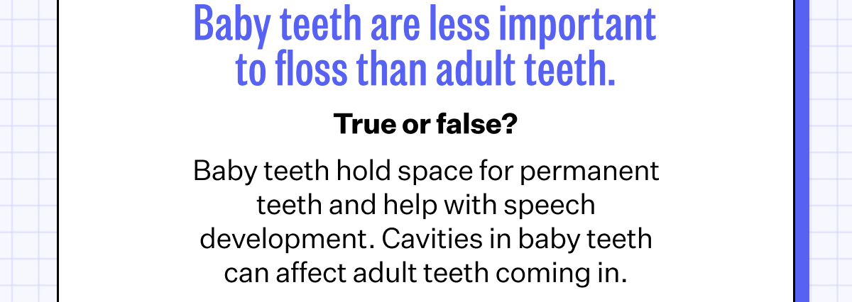 3. Baby teeth are less important to floss than adult teeth. | True or false? - Baby teeth hold space for permanent teeth and help with speech development. Cavities in baby teeth can affect adult teeth coming in.