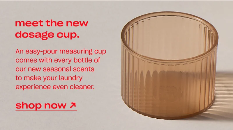 An easy-pour measuring cup comes with every bottle of our new seasonal scents to make your laundry experience even cleaner. [shop now]