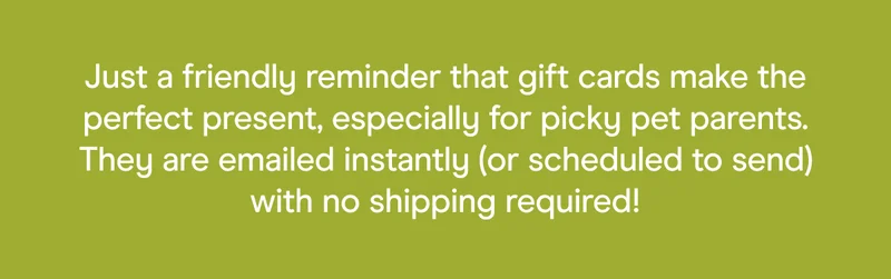 Just a friendly reminder that gift cards make the perfect present, especially for picky pet parents. They are emailed instantly (or scheduled to send) with no shipping required!