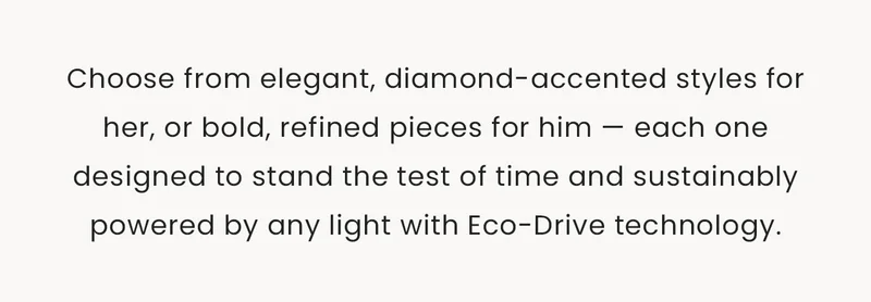 Choose from elegant, diamond-accented styles for her, or bold, refined pieces for him — each one designed to stand the test of time and sustainably powered by any light with Eco-Drive technology.