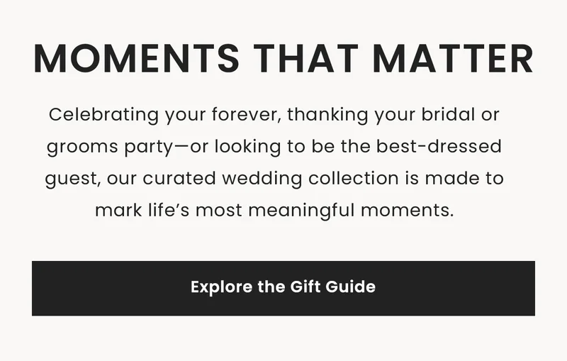 Moments that Matter: Celebrating your forever, thanking your bridal or grooms party—or looking to be the best-dressed guest, our curated wedding collection is made to mark life’s most meaningful moments. Explore the Gift Guide