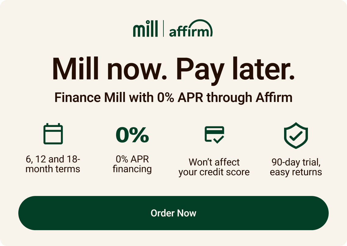 Mill now, pay later. Finance Mill with 0% APR through Affirm. 6, 12 and 18-month terms. 0% APR financing. Won't affect your credit score. 90-day trial, easy returns. click to order now.