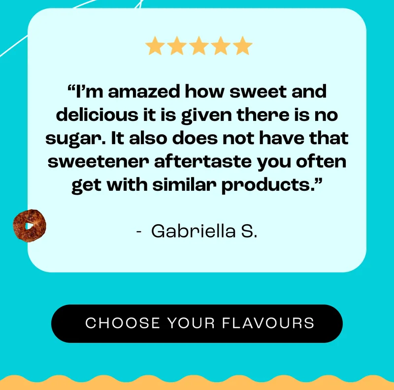 “I’m amazed how sweet and delicious it is given there is no sugar. It also does not have that sweetener aftertaste you often get with similar products.”  - &nbsp;Gabriella S. - Choose Your Flavours