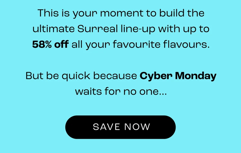This is your moment to build the ultimate Surreal line-up with up to 58% off all your favourite flavours.  But be quick because Cyber Monday waits for no one…